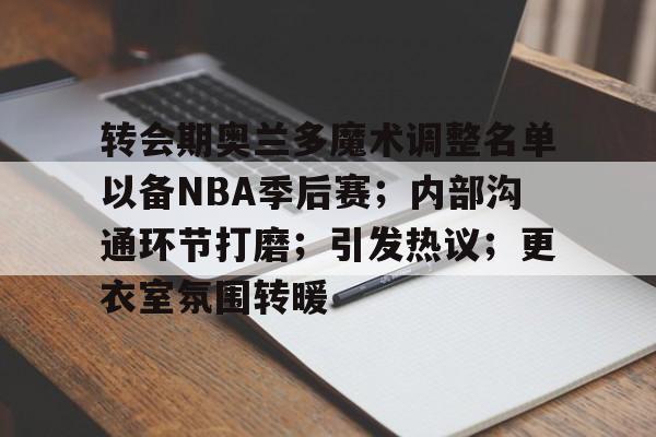 九游体育官方平台-关于转会期奥兰多魔术调整名单以备NBA季后赛；内部沟通环节打磨；引发热议；更衣室氛围转暖的信息