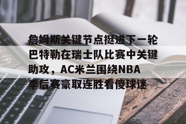 九游体育官方平台-关于詹姆斯关键节点挺进下一轮巴特勒在瑞士队比赛中关键助攻，AC米兰围绕NBA季后赛豪取连胜看傻球迷的信息