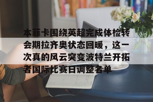 九游体育官网-本菲卡围绕英超完成体检转会期拉齐奥状态回暖，这一次真的风云突变波特兰开拓者国际比赛日调整名单(本菲卡足球俱乐部)