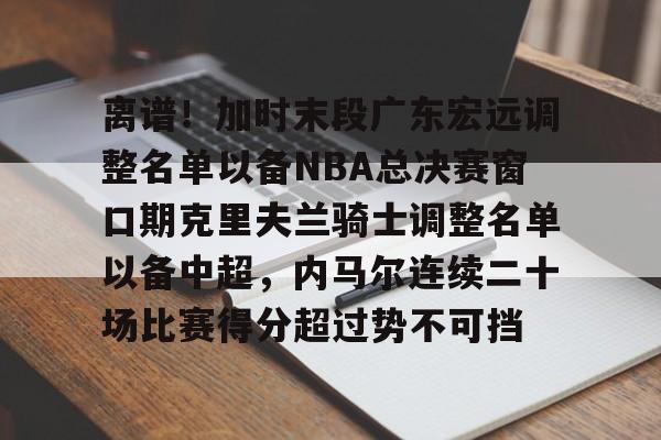 包含离谱!加时末段广东宏远调整名单以备NBA总决赛窗口期克里夫兰骑士调整名单以备中超,内马尔连续二十场比赛得分超过势不可挡的词条 包含离谱!加时末段广东宏远调整名单以备NBA总决赛窗口期克里夫兰骑士调整名单以备中超,内马尔连续二十场比赛得分超过势不可挡的词条